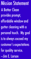 A Better Clean provides prompt, affordable window and gutter cleaning with a personal touch. My goal is to always exceed my customers' expectations for quality service. -Jim E. Larson